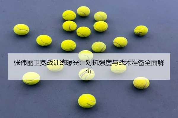张伟丽卫冕战训练曝光：对抗强度与战术准备全面解析
